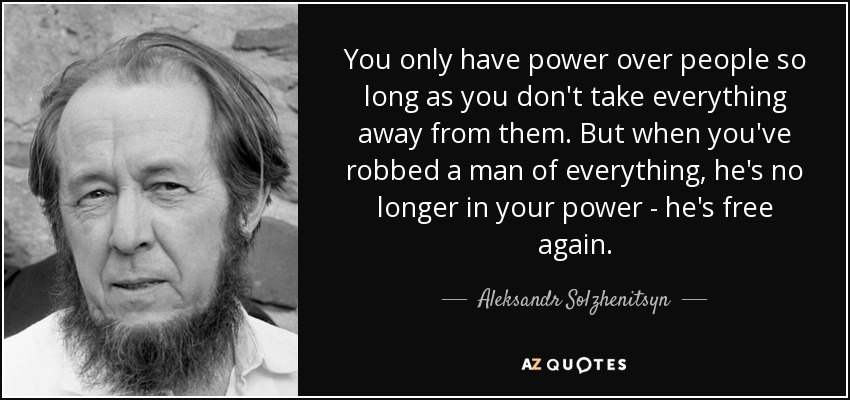 You only have power over people so long as you don't take everything away from them. But when you've robbed a man of everything, he's no longer in your power - he's free again. - Aleksandr Solzhenitsyn