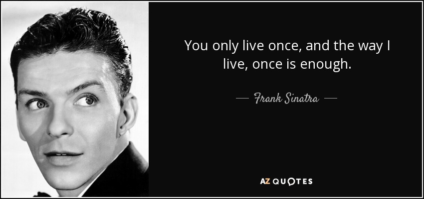 You only live once, and the way I live, once is enough. - Frank Sinatra