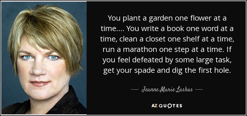 Usted planta un jardín una flor a la vez. ... Escribes un libro palabra a palabra, limpias un armario estante a estante, corres un maratón paso a paso. Si te sientes derrotado por una gran tarea, coge la pala y cava el primer hoyo. - Jeanne Marie Laskas