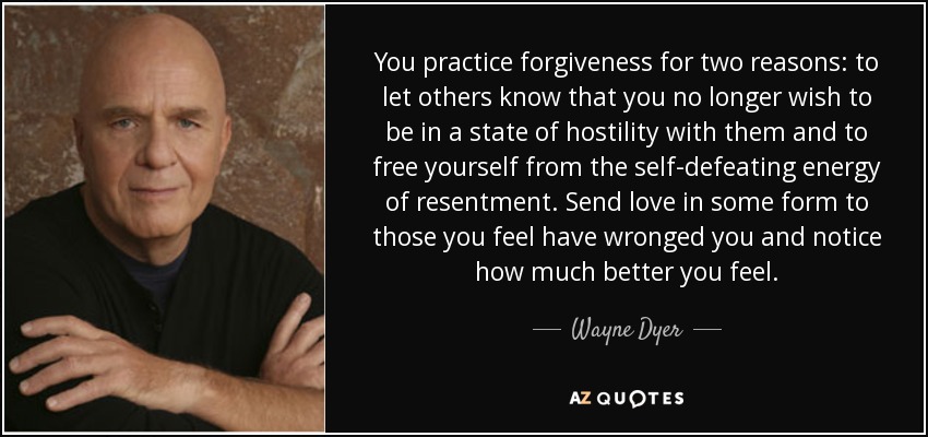 You practice forgiveness for two reasons: to let others know that you no longer wish to be in a state of hostility with them and to free yourself from the self-defeating energy of resentment. Send love in some form to those you feel have wronged you and notice how much better you feel. - Wayne Dyer