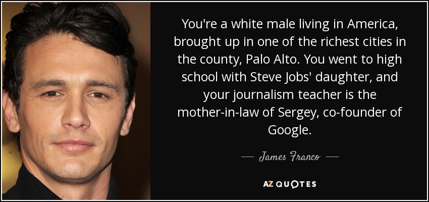 You're a white male living in America, brought up in one of the richest cities in the county, Palo Alto. You went to high school with Steve Jobs' daughter, and your journalism teacher is the mother-in-law of Sergey, co-founder of Google. - James Franco