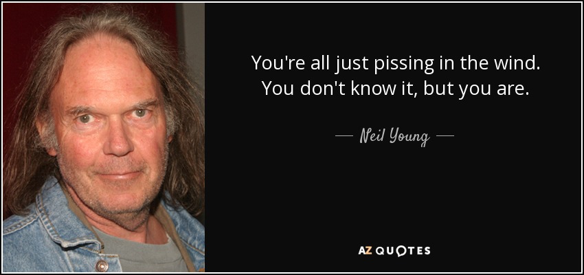 You're all just pissing in the wind. You don't know it, but you are. - Neil Young