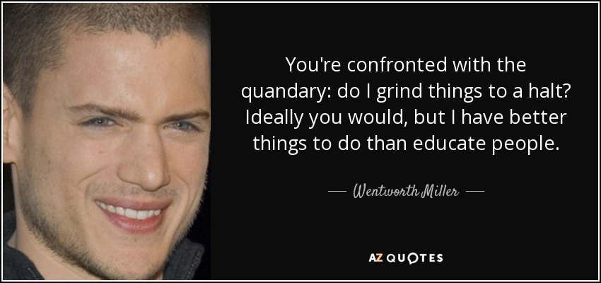 You're confronted with the quandary: do I grind things to a halt? Ideally you would, but I have better things to do than educate people. - Wentworth Miller