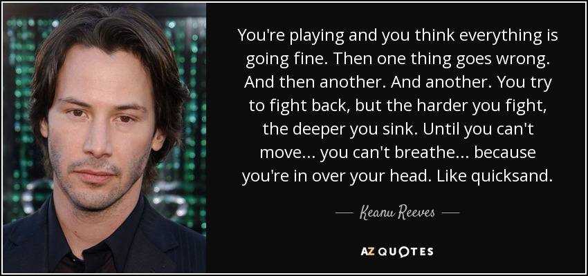 You're playing and you think everything is going fine. Then one thing goes wrong. And then another. And another. You try to fight back, but the harder you fight, the deeper you sink. Until you can't move... you can't breathe... because you're in over your head. Like quicksand. - Keanu Reeves