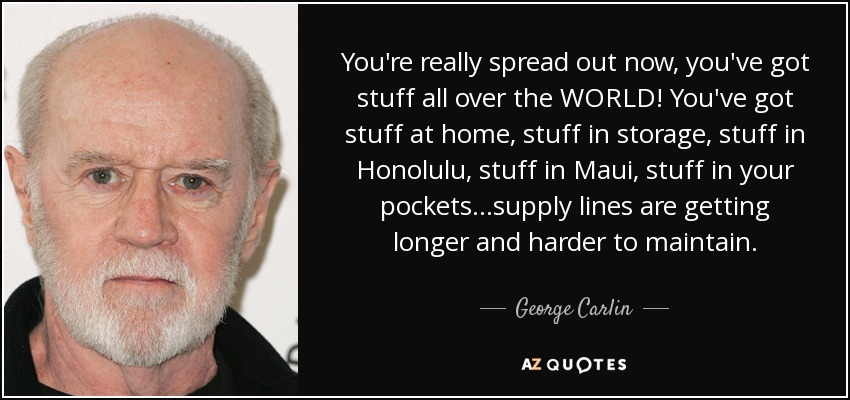 You're really spread out now, you've got stuff all over the WORLD! You've got stuff at home, stuff in storage, stuff in Honolulu, stuff in Maui, stuff in your pockets...supply lines are getting longer and harder to maintain. - George Carlin