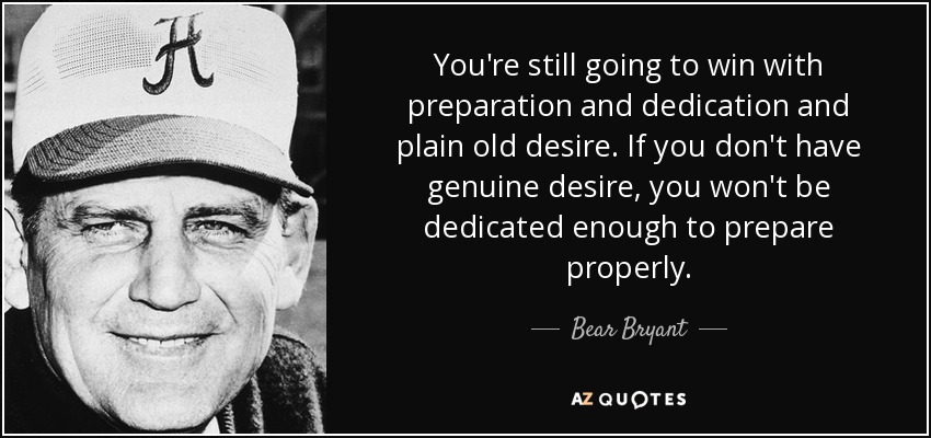 You're still going to win with preparation and dedication and plain old desire. If you don't have genuine desire, you won't be dedicated enough to prepare properly. - Bear Bryant