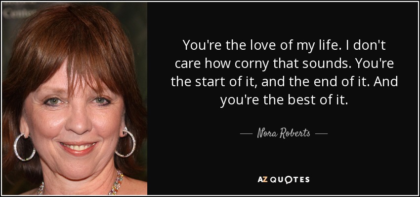 You're the love of my life. I don't care how corny that sounds. You're the start of it, and the end of it. And you're the best of it. - Nora Roberts