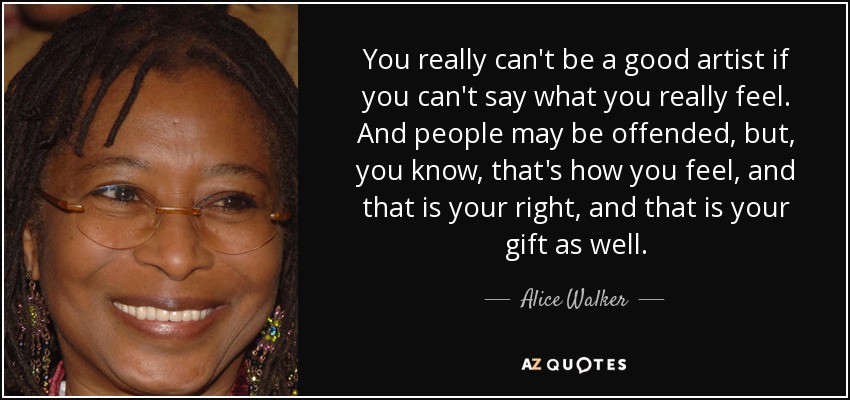 Realmente no se puede ser un buen artista si no se es capaz de expresar lo que realmente se siente. Y puede que la gente se sienta ofendida, pero, ya sabes, eso es lo que sientes, y es tu derecho, y también es tu don. — Alice Walker
