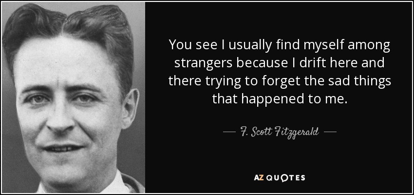 You see I usually find myself among strangers because I drift here and there trying to forget the sad things that happened to me. - F. Scott Fitzgerald