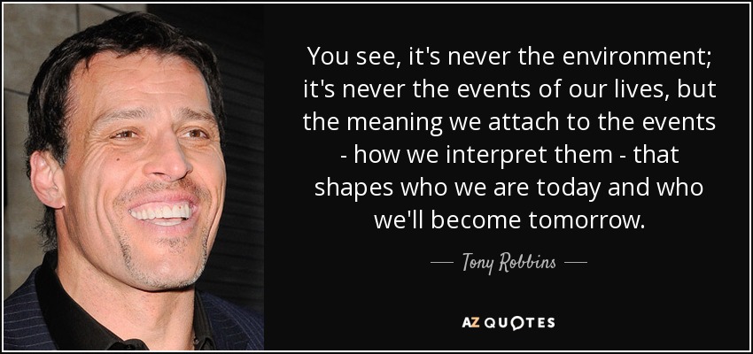 You see, it's never the environment; it's never the events of our lives, but the meaning we attach to the events - how we interpret them - that shapes who we are today and who we'll become tomorrow. - Tony Robbins
