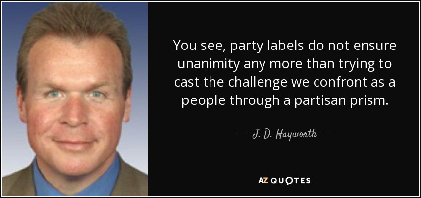You see, party labels do not ensure unanimity any more than trying to cast the challenge we confront as a people through a partisan prism. - J. D. Hayworth