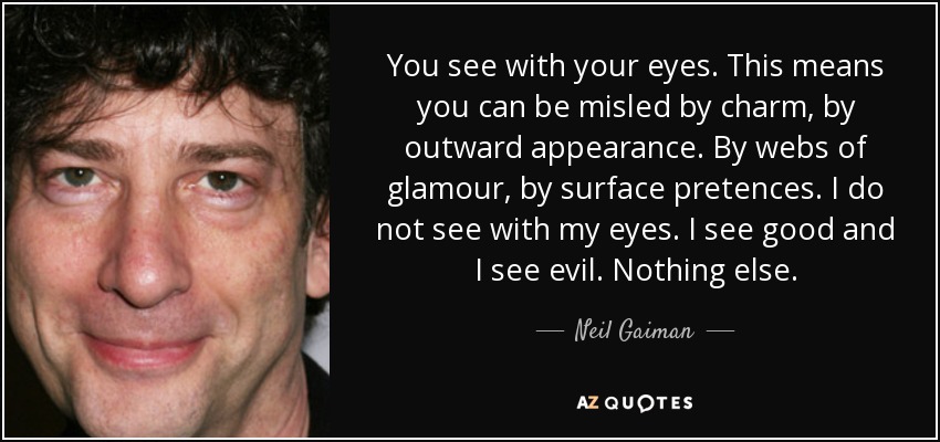 You see with your eyes. This means you can be misled by charm, by outward appearance. By webs of glamour, by surface pretences. I do not see with my eyes. I see good and I see evil. Nothing else. - Neil Gaiman