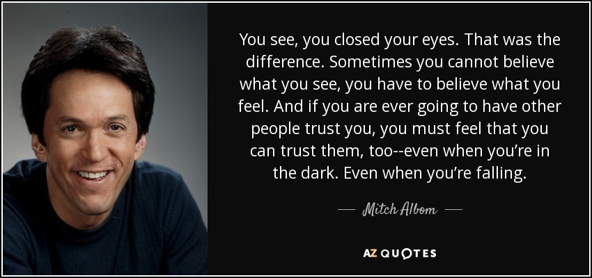 You see, you closed your eyes. That was the difference. Sometimes you cannot believe what you see, you have to believe what you feel. And if you are ever going to have other people trust you, you must feel that you can trust them, too--even when you’re in the dark. Even when you’re falling. - Mitch Albom