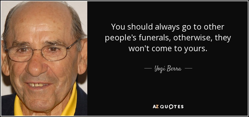 You should always go to other people's funerals, otherwise, they won't come to yours. - Yogi Berra