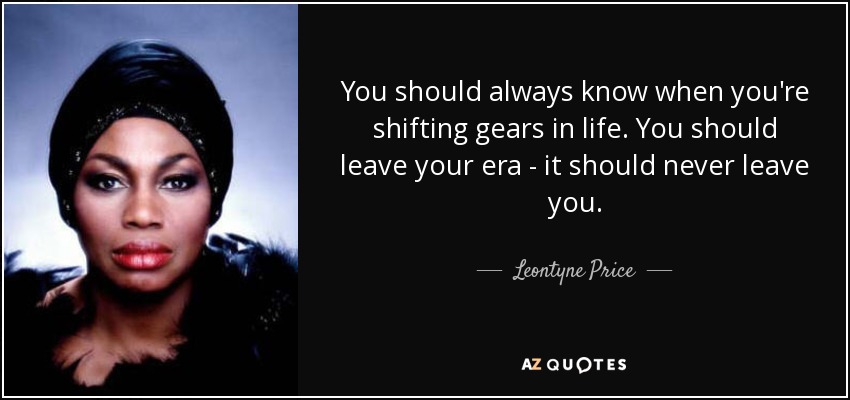 You should always know when you're shifting gears in life. You should leave your era - it should never leave you. - Leontyne Price