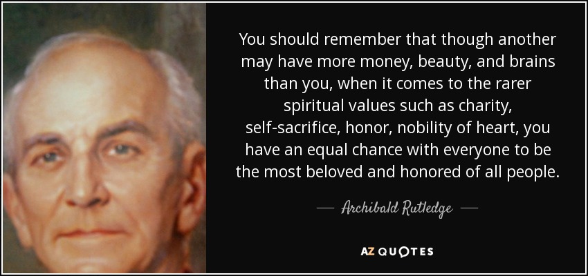 You should remember that though another may have more money, beauty, and brains than you, when it comes to the rarer spiritual values such as charity, self-sacrifice, honor, nobility of heart, you have an equal chance with everyone to be the most beloved and honored of all people. - Archibald Rutledge