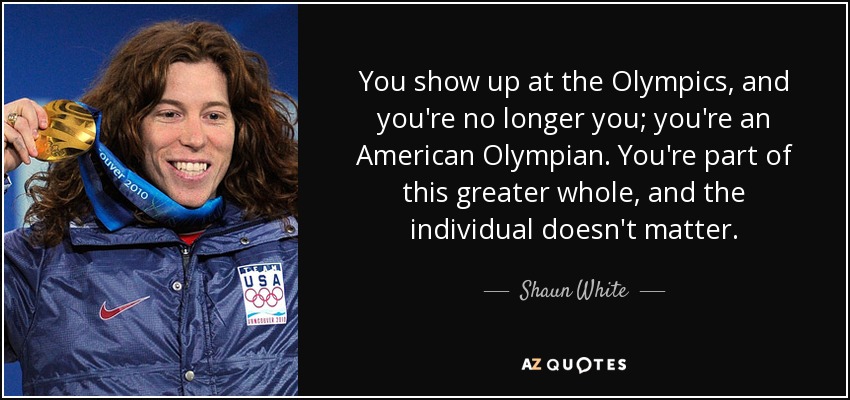 You show up at the Olympics, and you're no longer you; you're an American Olympian. You're part of this greater whole, and the individual doesn't matter. - Shaun White