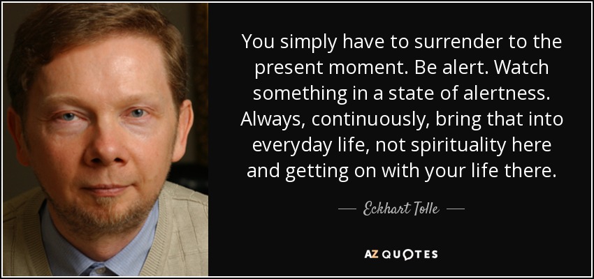 You simply have to surrender to the present moment. Be alert. Watch something in a state of alertness. Always, continuously, bring that into everyday life, not spirituality here and getting on with your life there. - Eckhart Tolle