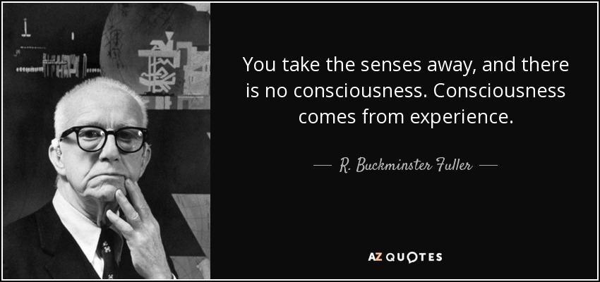 You take the senses away, and there is no consciousness. Consciousness comes from experience. - R. Buckminster Fuller