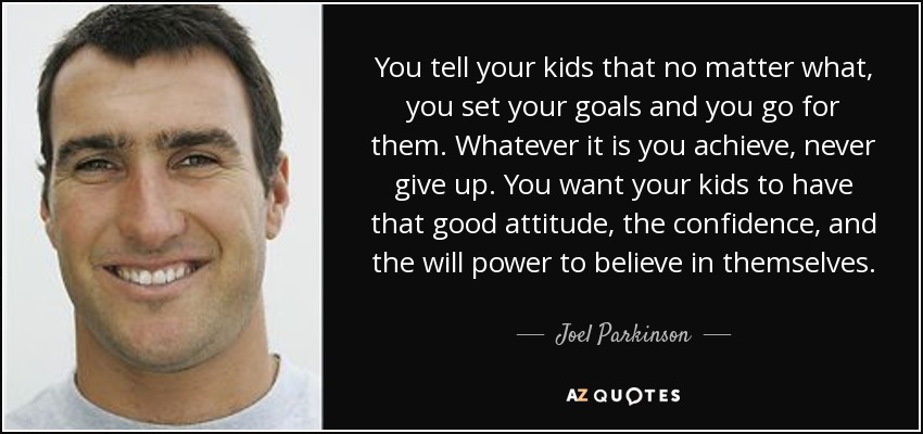 You tell your kids that no matter what, you set your goals and you go for them. Whatever it is you achieve, never give up. You want your kids to have that good attitude, the confidence, and the will power to believe in themselves. - Joel Parkinson