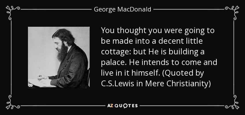 You thought you were going to be made into a decent little cottage: but He is building a palace. He intends to come and live in it himself. (Quoted by C.S.Lewis in Mere Christianity) - George MacDonald