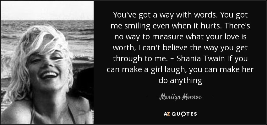 You've got a way with words. You got me smiling even when it hurts. There's no way to measure what your love is worth, I can't believe the way you get through to me. ~ Shania Twain If you can make a girl laugh, you can make her do anything - Marilyn Monroe