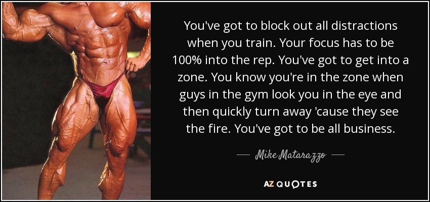 You've got to block out all distractions when you train. Your focus has to be 100% into the rep. You've got to get into a zone. You know you're in the zone when guys in the gym look you in the eye and then quickly turn away 'cause they see the fire. You've got to be all business. - Mike Matarazzo