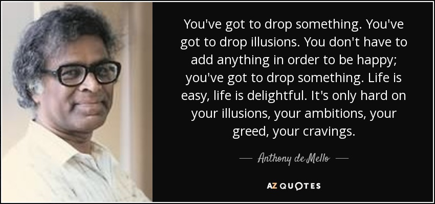 You've got to drop something. You've got to drop illusions. You don't have to add anything in order to be happy; you've got to drop something. Life is easy, life is delightful. It's only hard on your illusions, your ambitions, your greed, your cravings. - Anthony de Mello