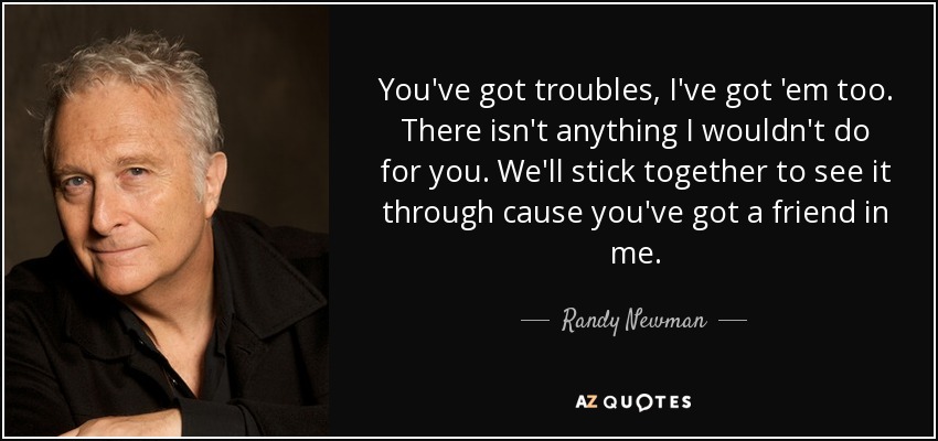 You've got troubles, I've got 'em too. There isn't anything I wouldn't do for you. We'll stick together to see it through cause you've got a friend in me. - Randy Newman