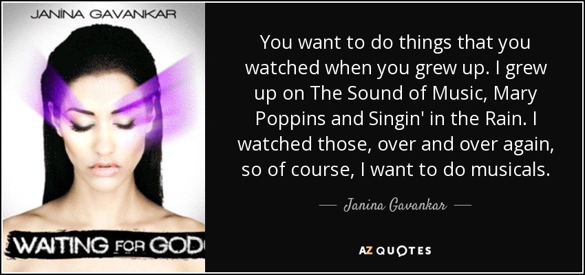 You want to do things that you watched when you grew up. I grew up on The Sound of Music, Mary Poppins and Singin' in the Rain. I watched those, over and over again, so of course, I want to do musicals. - Janina Gavankar
