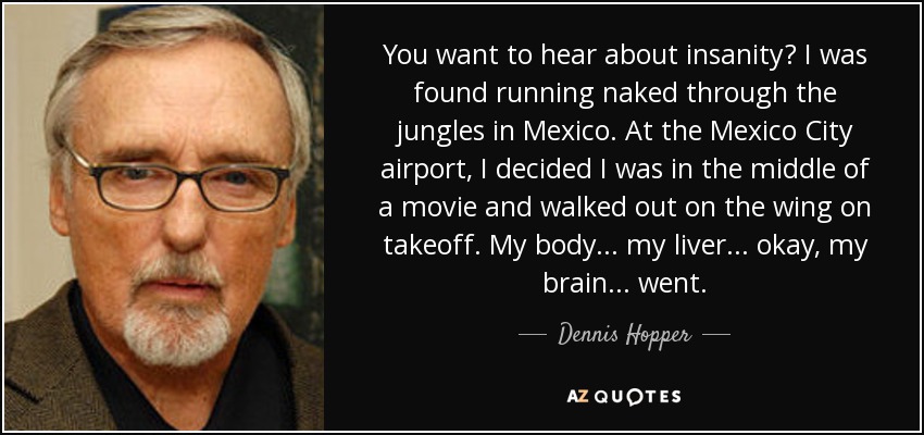 You want to hear about insanity? I was found running naked through the jungles in Mexico. At the Mexico City airport, I decided I was in the middle of a movie and walked out on the wing on takeoff. My body... my liver... okay, my brain... went. - Dennis Hopper