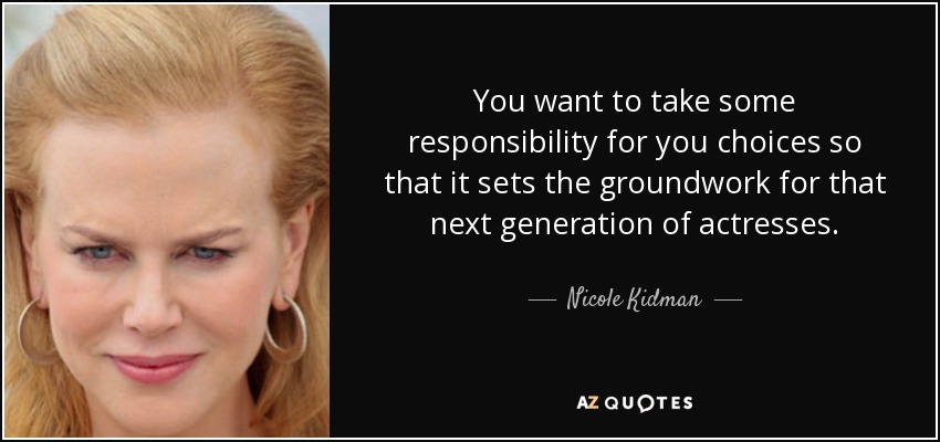 You want to take some responsibility for you choices so that it sets the groundwork for that next generation of actresses. - Nicole Kidman