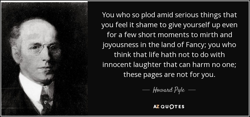 You who so plod amid serious things that you feel it shame to give yourself up even for a few short moments to mirth and joyousness in the land of Fancy; you who think that life hath not to do with innocent laughter that can harm no one; these pages are not for you. - Howard Pyle