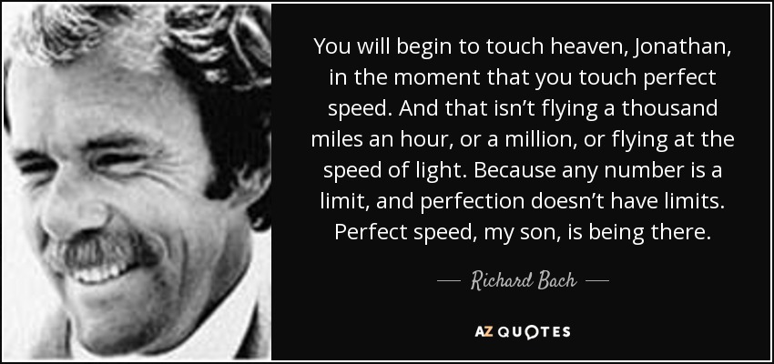 You will begin to touch heaven, Jonathan, in the moment that you touch perfect speed. And that isn’t flying a thousand miles an hour, or a million, or flying at the speed of light. Because any number is a limit, and perfection doesn’t have limits. Perfect speed, my son, is being there. - Richard Bach