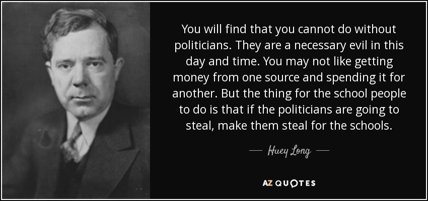 You will find that you cannot do without politicians. They are a necessary evil in this day and time. You may not like getting money from one source and spending it for another. But the thing for the school people to do is that if the politicians are going to steal, make them steal for the schools. - Huey Long