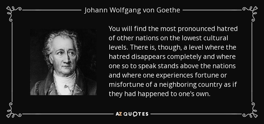 You will find the most pronounced hatred of other nations on the lowest cultural levels. There is, though, a level where the hatred disappears completely and where one so to speak stands above the nations and where one experiences fortune or misfortune of a neighboring country as if they had happened to one's own. - Johann Wolfgang von Goethe
