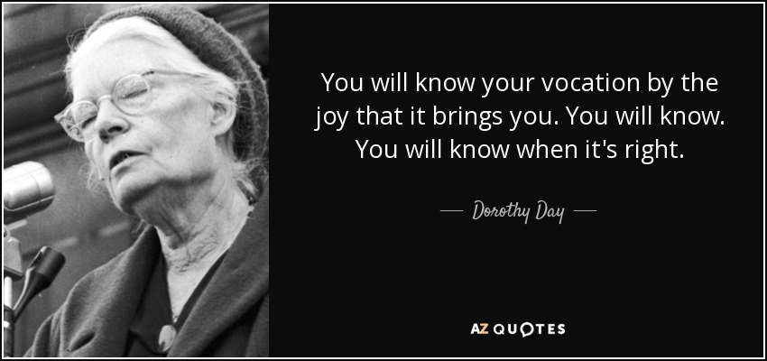 You will know your vocation by the joy that it brings you. You will know. You will know when it's right. - Dorothy Day