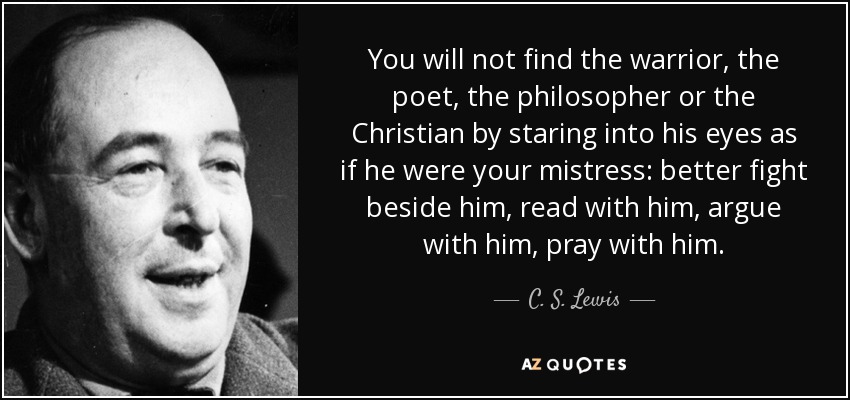 You will not find the warrior, the poet, the philosopher or the Christian by staring into his eyes as if he were your mistress: better fight beside him, read with him, argue with him, pray with him. - C. S. Lewis