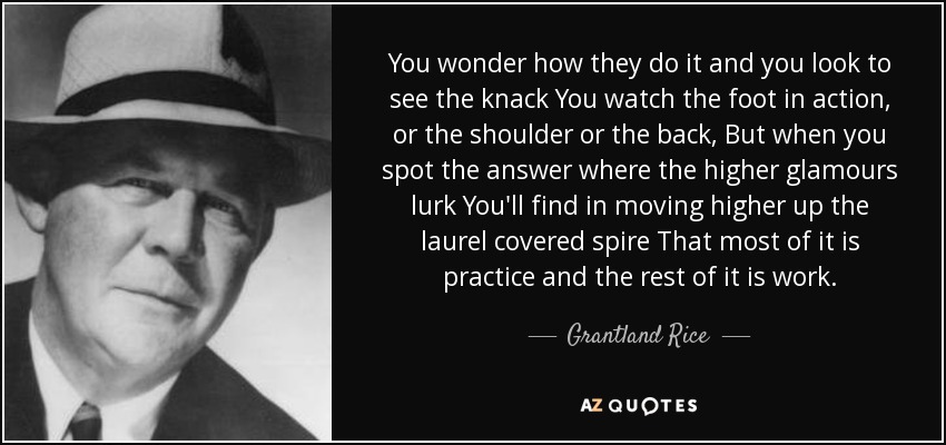 You wonder how they do it and you look to see the knack You watch the foot in action, or the shoulder or the back, But when you spot the answer where the higher glamours lurk You'll find in moving higher up the laurel covered spire That most of it is practice and the rest of it is work. - Grantland Rice