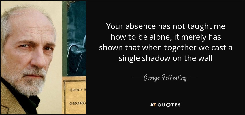 Tu ausencia no me ha enseñado a estar solo, simplemente me ha demostrado que cuando estamos juntos proyectamos una sola sombra en la pared - George Fetherling
