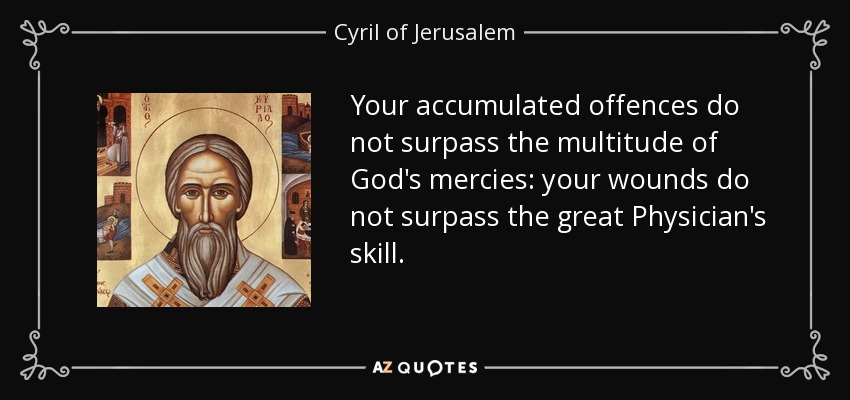 Your accumulated offences do not surpass the multitude of God's mercies: your wounds do not surpass the great Physician's skill. - Cyril of Jerusalem