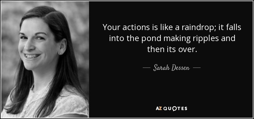 Your actions is like a raindrop; it falls into the pond making ripples and then its over. - Sarah Dessen