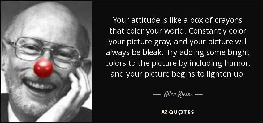 Tu actitud es como una caja de lápices de colores que colorean tu mundo. Si los coloreas constantemente de gris, tu imagen siempre será sombría. Intenta añadir algunos colores brillantes al cuadro incluyendo humor, y tu cuadro empezará a iluminarse. - Allen Klein