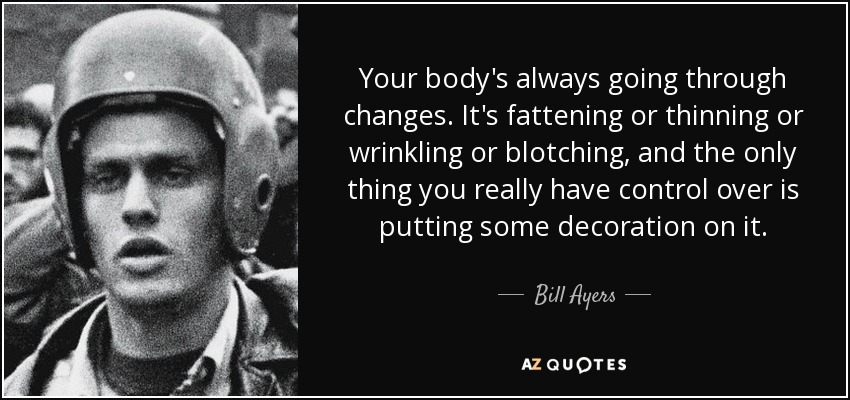 Your body's always going through changes. It's fattening or thinning or wrinkling or blotching, and the only thing you really have control over is putting some decoration on it. - Bill Ayers
