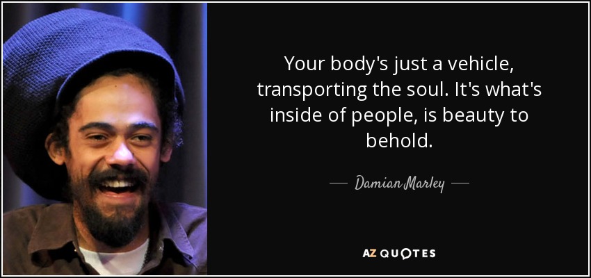 Your body's just a vehicle, transporting the soul. It's what's inside of people, is beauty to behold. - Damian Marley