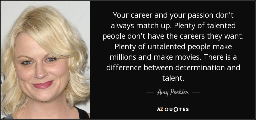 Your career and your passion don't always match up. Plenty of talented people don't have the careers they want. Plenty of untalented people make millions and make movies. There is a difference between determination and talent. - Amy Poehler