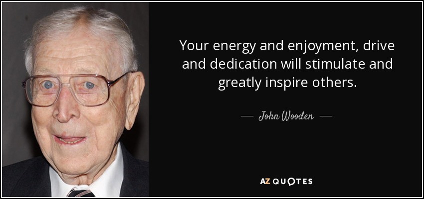 Your energy and enjoyment, drive and dedication will stimulate and greatly inspire others. - John Wooden