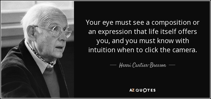 Your eye must see a composition or an expression that life itself offers you, and you must know with intuition when to click the camera. - Henri Cartier-Bresson