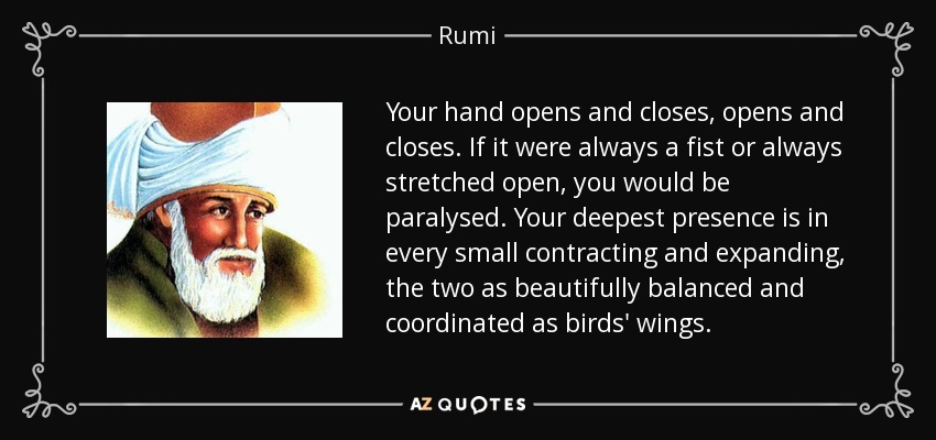Your hand opens and closes, opens and closes. If it were always a fist or always stretched open, you would be paralysed. Your deepest presence is in every small contracting and expanding, the two as beautifully balanced and coordinated as birds' wings. - Rumi