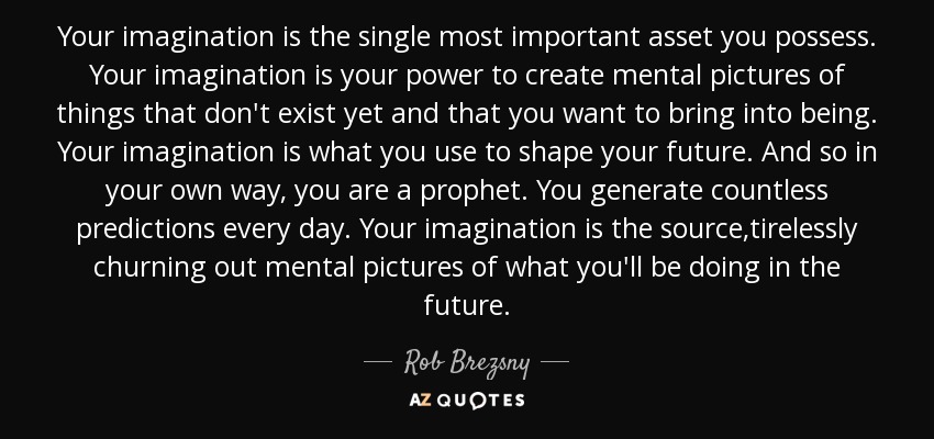 Your imagination is the single most important asset you possess. Your imagination is your power to create mental pictures of things that don't exist yet and that you want to bring into being. Your imagination is what you use to shape your future. And so in your own way, you are a prophet. You generate countless predictions every day. Your imagination is the source,tirelessly churning out mental pictures of what you'll be doing in the future. - Rob Brezsny